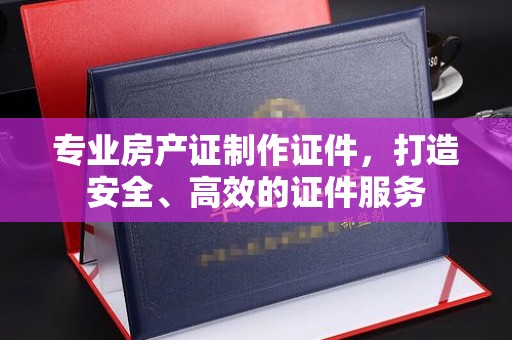 驿城专业房产证制作证件，打造安全、高效的证件服务
